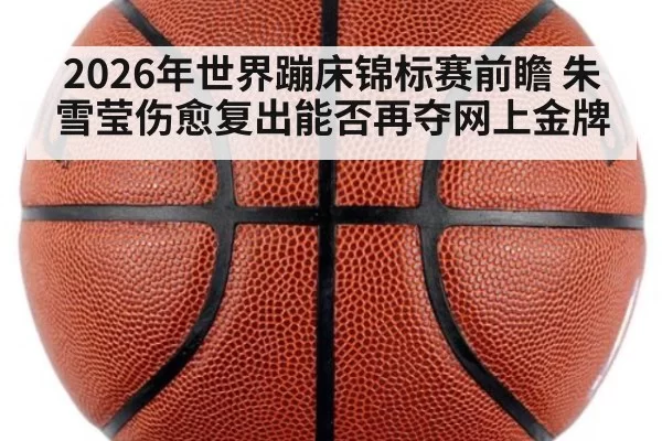2026年世界蹦床锦标赛前瞻 朱雪莹伤愈复出能否再夺网上金牌