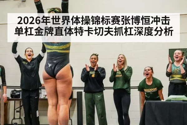 2026年世界体操锦标赛张博恒冲击单杠金牌直体特卡切夫抓杠深度分析